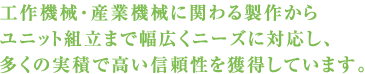 工作機械・産業機械に関わる製作からユニット組立まで幅広くニーズに対応し、多くの実績で高い信頼性を獲得しています。